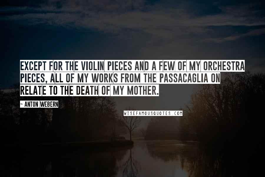 Anton Webern Quotes: Except for the violin pieces and a few of my orchestra pieces, all of my works from the Passacaglia on relate to the death of my mother.