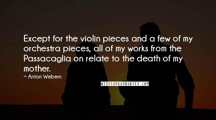 Anton Webern Quotes: Except for the violin pieces and a few of my orchestra pieces, all of my works from the Passacaglia on relate to the death of my mother.