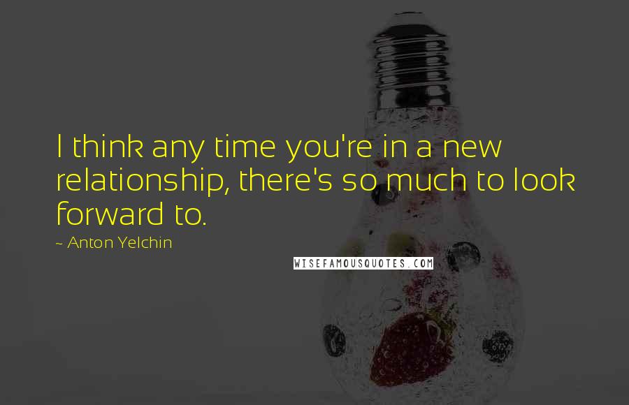 Anton Yelchin Quotes: I think any time you're in a new relationship, there's so much to look forward to.
