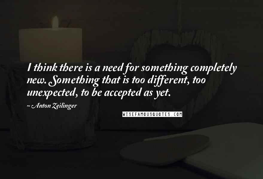 Anton Zeilinger Quotes: I think there is a need for something completely new. Something that is too different, too unexpected, to be accepted as yet.