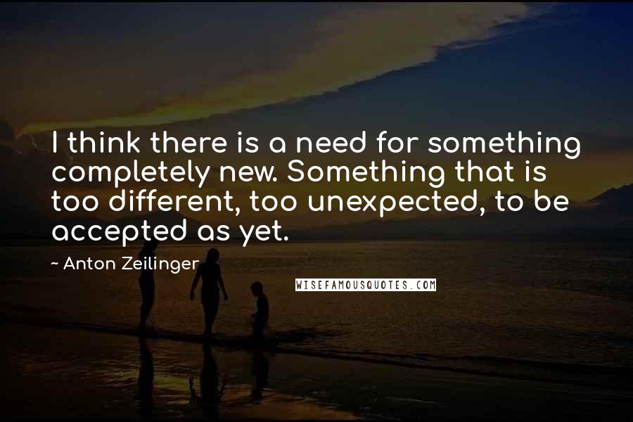 Anton Zeilinger Quotes: I think there is a need for something completely new. Something that is too different, too unexpected, to be accepted as yet.