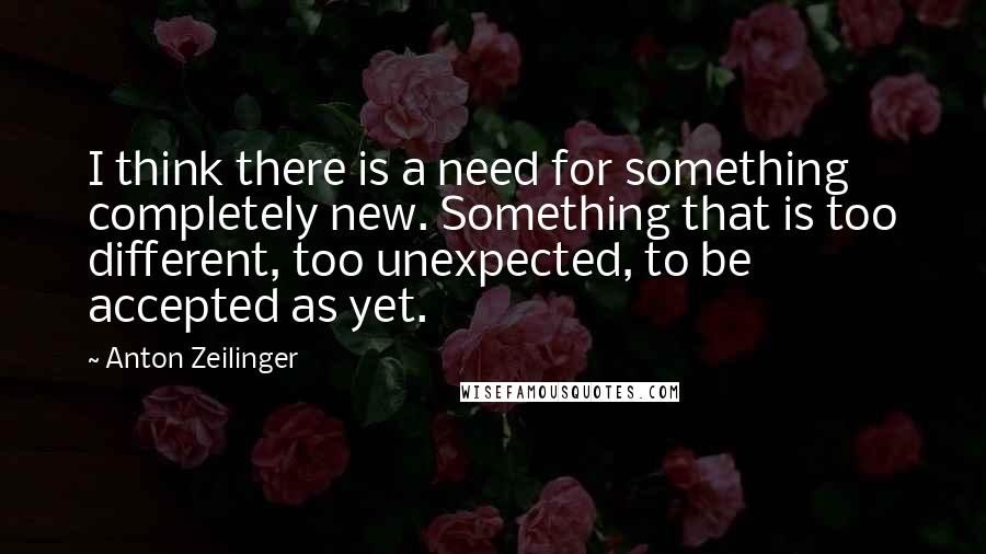 Anton Zeilinger Quotes: I think there is a need for something completely new. Something that is too different, too unexpected, to be accepted as yet.