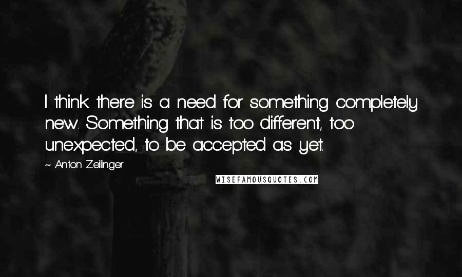 Anton Zeilinger Quotes: I think there is a need for something completely new. Something that is too different, too unexpected, to be accepted as yet.