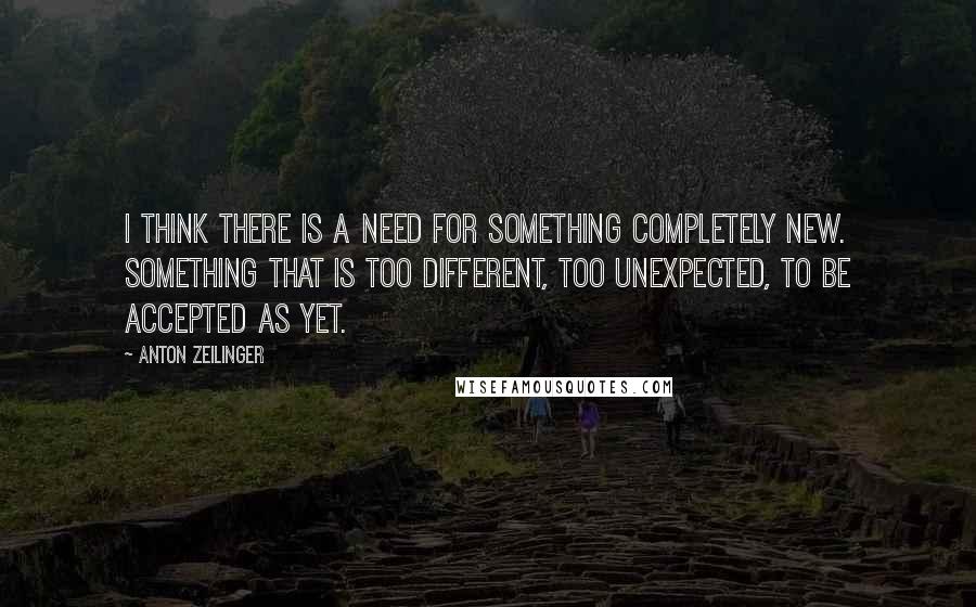 Anton Zeilinger Quotes: I think there is a need for something completely new. Something that is too different, too unexpected, to be accepted as yet.