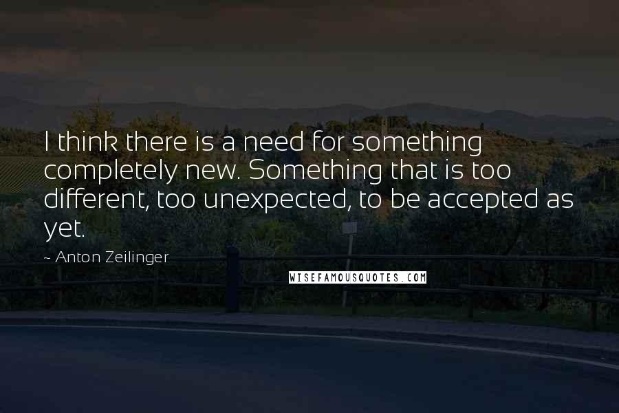 Anton Zeilinger Quotes: I think there is a need for something completely new. Something that is too different, too unexpected, to be accepted as yet.