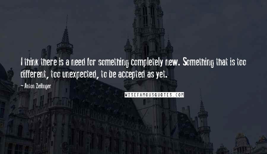 Anton Zeilinger Quotes: I think there is a need for something completely new. Something that is too different, too unexpected, to be accepted as yet.