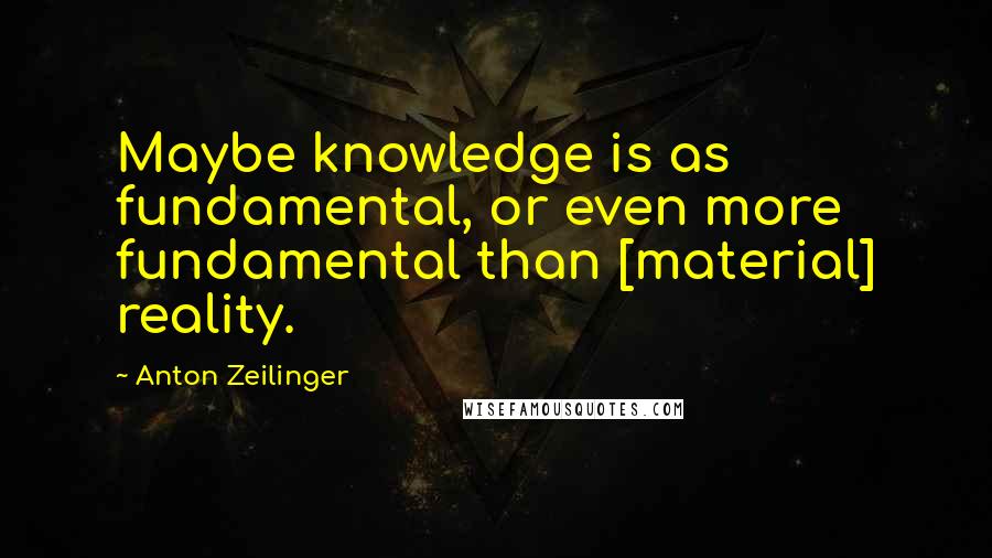 Anton Zeilinger Quotes: Maybe knowledge is as fundamental, or even more fundamental than [material] reality.