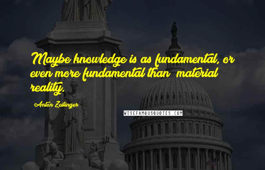 Anton Zeilinger Quotes: Maybe knowledge is as fundamental, or even more fundamental than [material] reality.