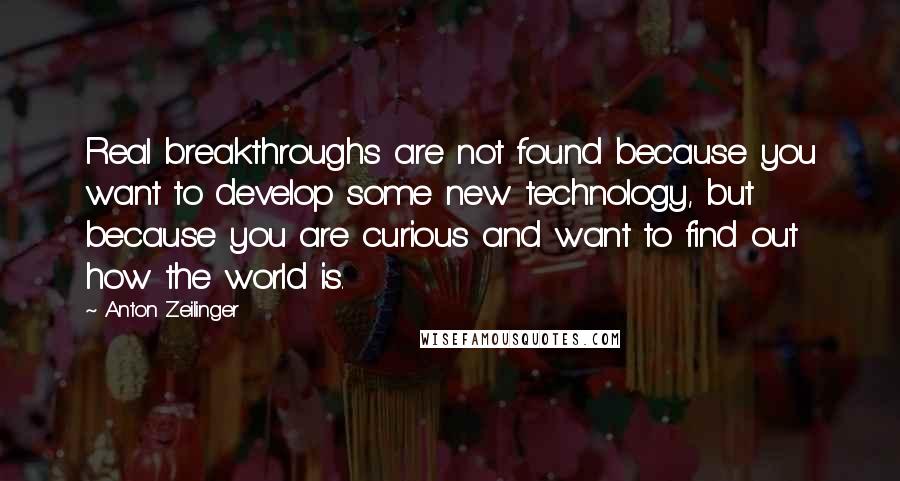 Anton Zeilinger Quotes: Real breakthroughs are not found because you want to develop some new technology, but because you are curious and want to find out how the world is.