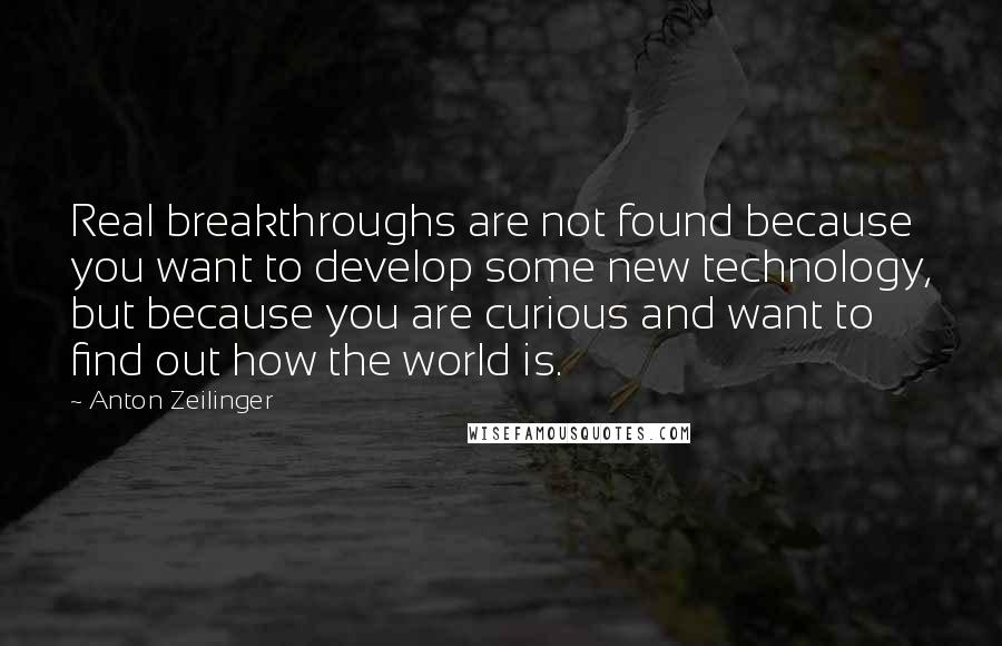 Anton Zeilinger Quotes: Real breakthroughs are not found because you want to develop some new technology, but because you are curious and want to find out how the world is.