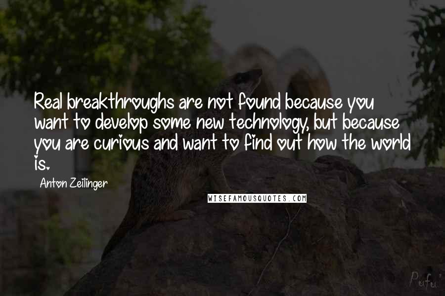 Anton Zeilinger Quotes: Real breakthroughs are not found because you want to develop some new technology, but because you are curious and want to find out how the world is.