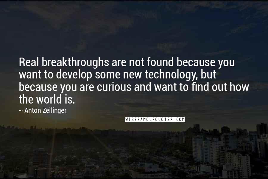 Anton Zeilinger Quotes: Real breakthroughs are not found because you want to develop some new technology, but because you are curious and want to find out how the world is.