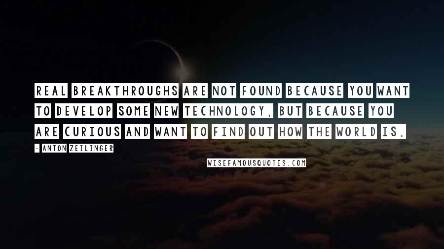 Anton Zeilinger Quotes: Real breakthroughs are not found because you want to develop some new technology, but because you are curious and want to find out how the world is.