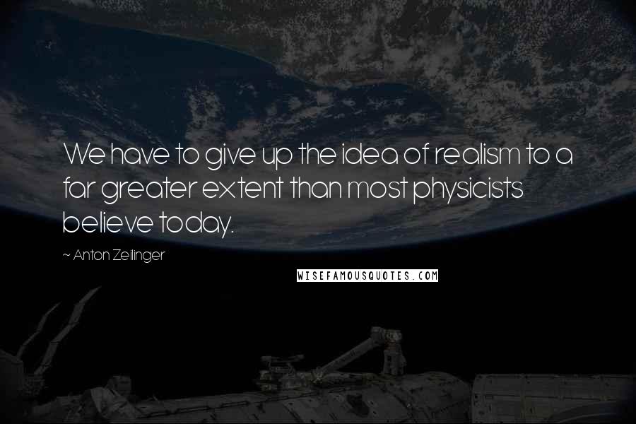 Anton Zeilinger Quotes: We have to give up the idea of realism to a far greater extent than most physicists believe today.