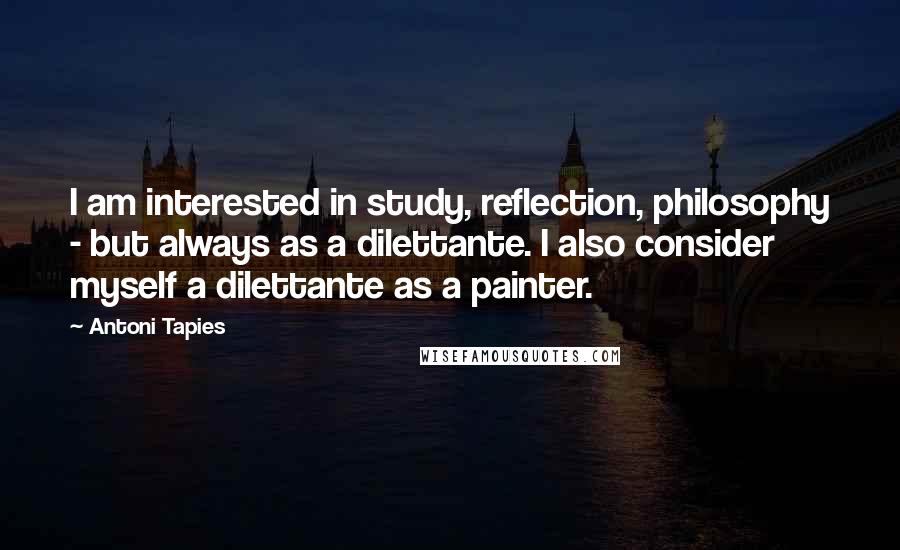 Antoni Tapies Quotes: I am interested in study, reflection, philosophy - but always as a dilettante. I also consider myself a dilettante as a painter.