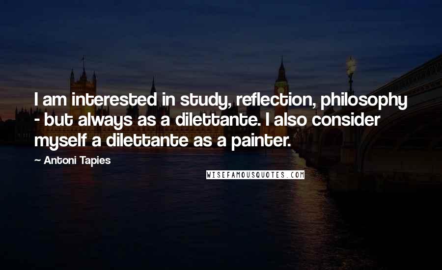 Antoni Tapies Quotes: I am interested in study, reflection, philosophy - but always as a dilettante. I also consider myself a dilettante as a painter.