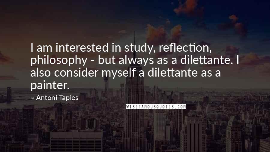 Antoni Tapies Quotes: I am interested in study, reflection, philosophy - but always as a dilettante. I also consider myself a dilettante as a painter.