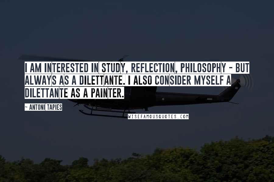 Antoni Tapies Quotes: I am interested in study, reflection, philosophy - but always as a dilettante. I also consider myself a dilettante as a painter.