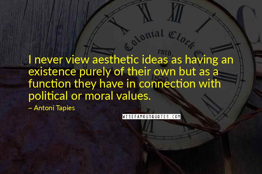 Antoni Tapies Quotes: I never view aesthetic ideas as having an existence purely of their own but as a function they have in connection with political or moral values.