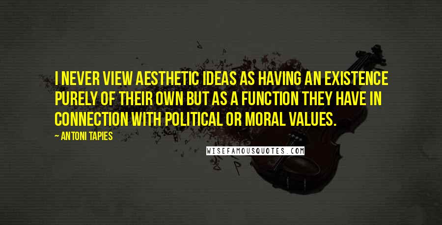 Antoni Tapies Quotes: I never view aesthetic ideas as having an existence purely of their own but as a function they have in connection with political or moral values.