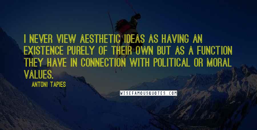 Antoni Tapies Quotes: I never view aesthetic ideas as having an existence purely of their own but as a function they have in connection with political or moral values.