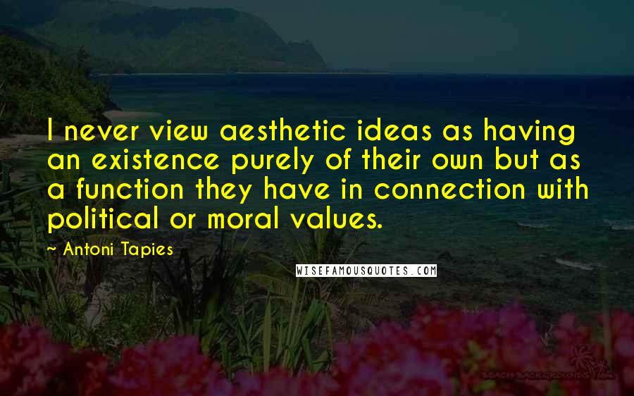 Antoni Tapies Quotes: I never view aesthetic ideas as having an existence purely of their own but as a function they have in connection with political or moral values.