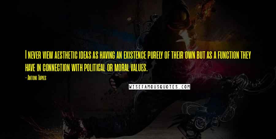 Antoni Tapies Quotes: I never view aesthetic ideas as having an existence purely of their own but as a function they have in connection with political or moral values.