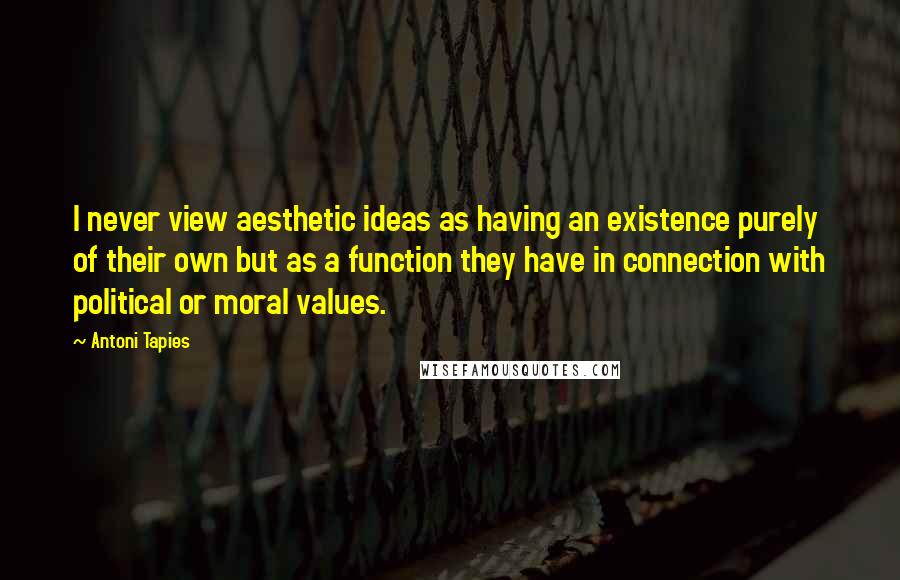 Antoni Tapies Quotes: I never view aesthetic ideas as having an existence purely of their own but as a function they have in connection with political or moral values.