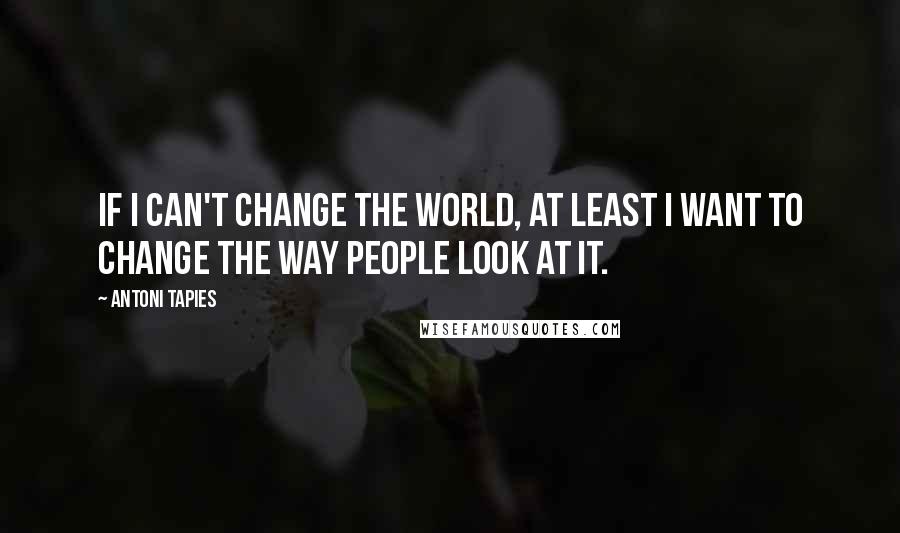 Antoni Tapies Quotes: If I can't change the world, at least I want to change the way people look at it.