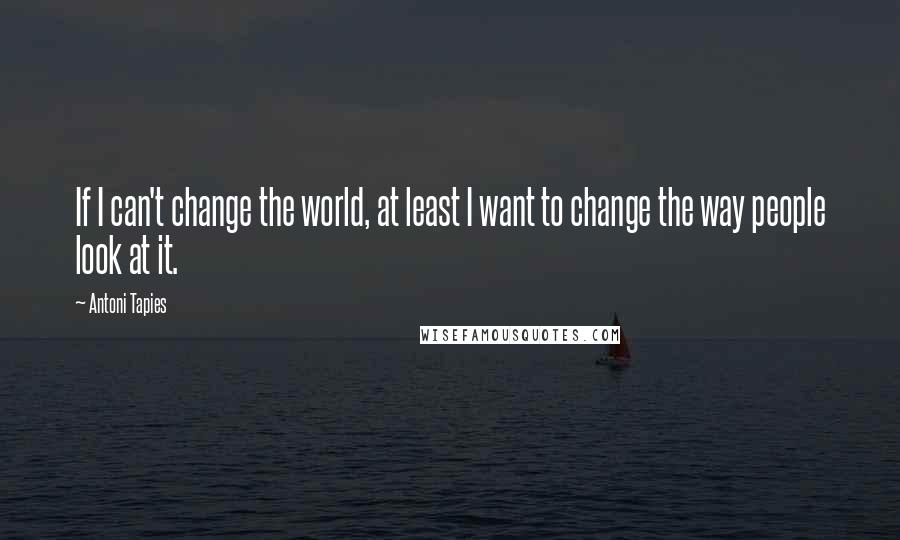 Antoni Tapies Quotes: If I can't change the world, at least I want to change the way people look at it.