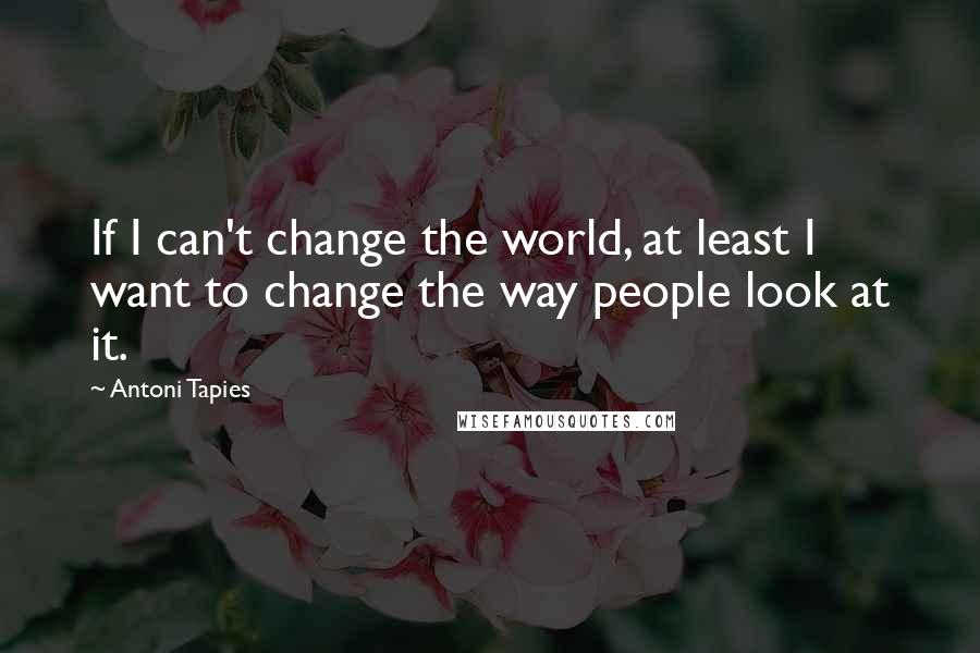 Antoni Tapies Quotes: If I can't change the world, at least I want to change the way people look at it.