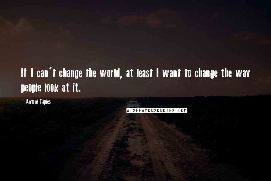 Antoni Tapies Quotes: If I can't change the world, at least I want to change the way people look at it.