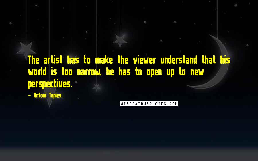 Antoni Tapies Quotes: The artist has to make the viewer understand that his world is too narrow, he has to open up to new perspectives.