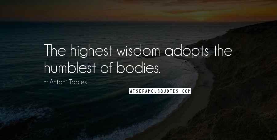 Antoni Tapies Quotes: The highest wisdom adopts the humblest of bodies.