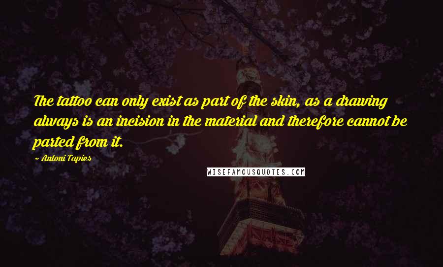 Antoni Tapies Quotes: The tattoo can only exist as part of the skin, as a drawing always is an incision in the material and therefore cannot be parted from it.