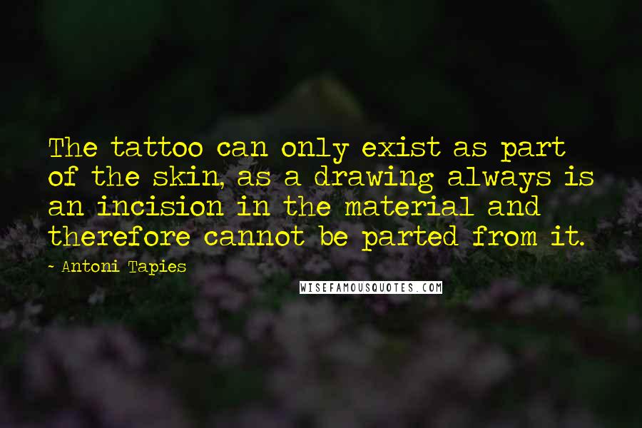 Antoni Tapies Quotes: The tattoo can only exist as part of the skin, as a drawing always is an incision in the material and therefore cannot be parted from it.