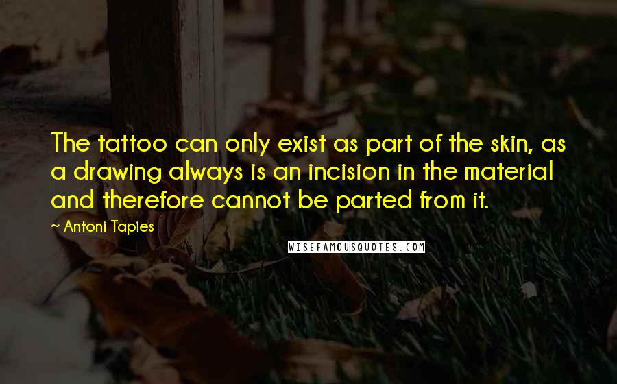 Antoni Tapies Quotes: The tattoo can only exist as part of the skin, as a drawing always is an incision in the material and therefore cannot be parted from it.