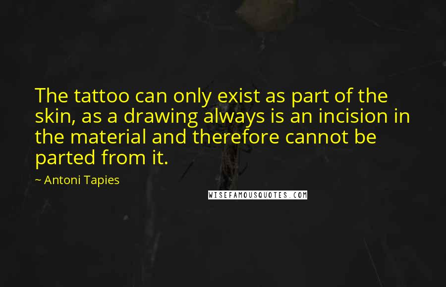 Antoni Tapies Quotes: The tattoo can only exist as part of the skin, as a drawing always is an incision in the material and therefore cannot be parted from it.