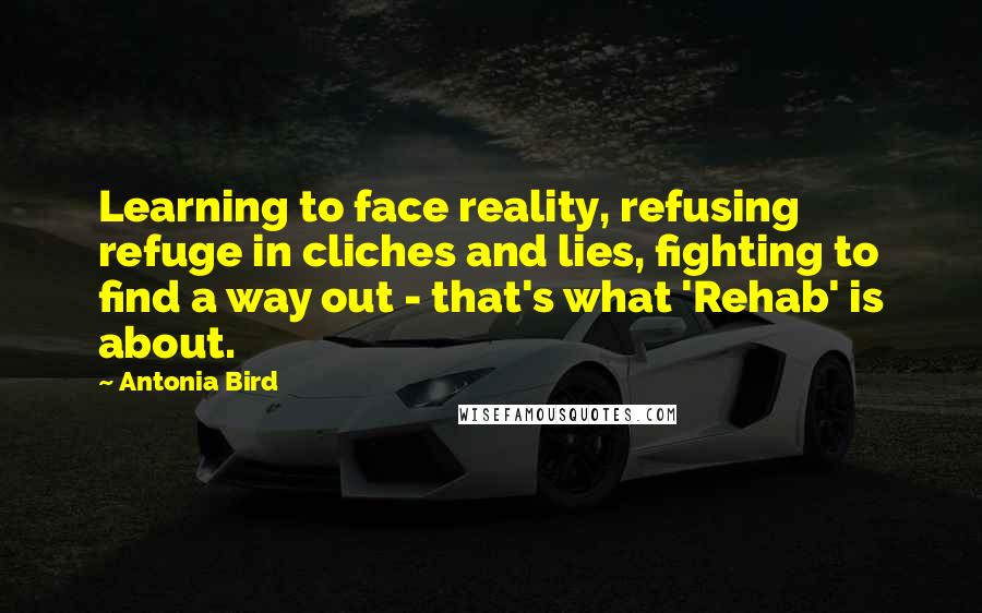Antonia Bird Quotes: Learning to face reality, refusing refuge in cliches and lies, fighting to find a way out - that's what 'Rehab' is about.