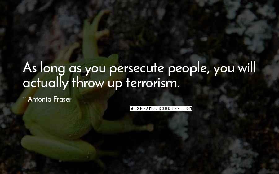 Antonia Fraser Quotes: As long as you persecute people, you will actually throw up terrorism.