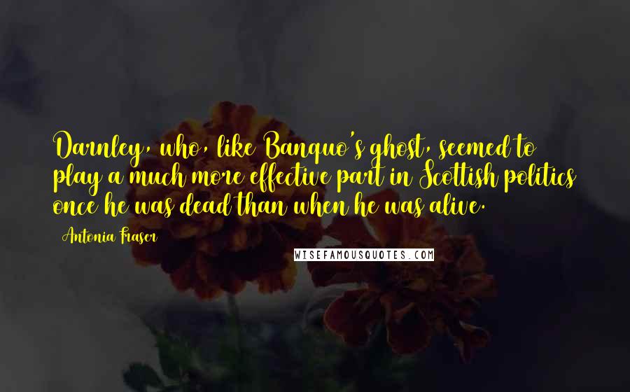 Antonia Fraser Quotes: Darnley, who, like Banquo's ghost, seemed to play a much more effective part in Scottish politics once he was dead than when he was alive.