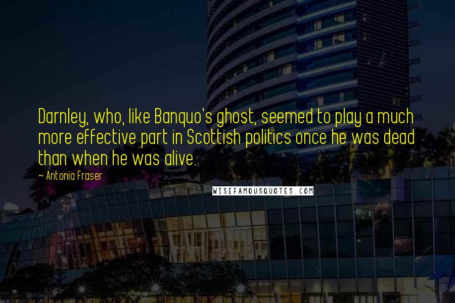 Antonia Fraser Quotes: Darnley, who, like Banquo's ghost, seemed to play a much more effective part in Scottish politics once he was dead than when he was alive.