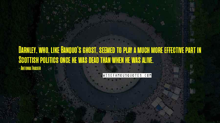 Antonia Fraser Quotes: Darnley, who, like Banquo's ghost, seemed to play a much more effective part in Scottish politics once he was dead than when he was alive.