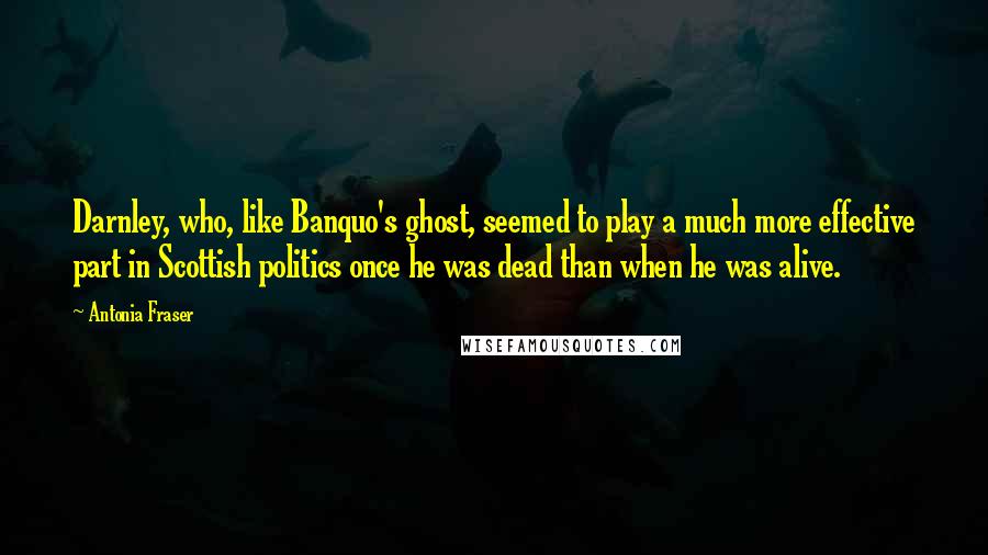 Antonia Fraser Quotes: Darnley, who, like Banquo's ghost, seemed to play a much more effective part in Scottish politics once he was dead than when he was alive.