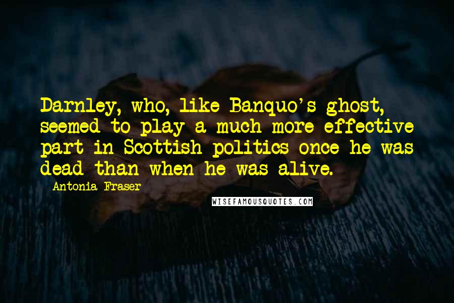 Antonia Fraser Quotes: Darnley, who, like Banquo's ghost, seemed to play a much more effective part in Scottish politics once he was dead than when he was alive.