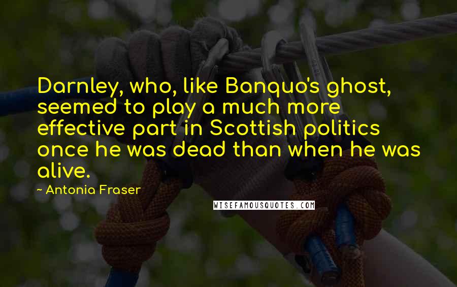 Antonia Fraser Quotes: Darnley, who, like Banquo's ghost, seemed to play a much more effective part in Scottish politics once he was dead than when he was alive.