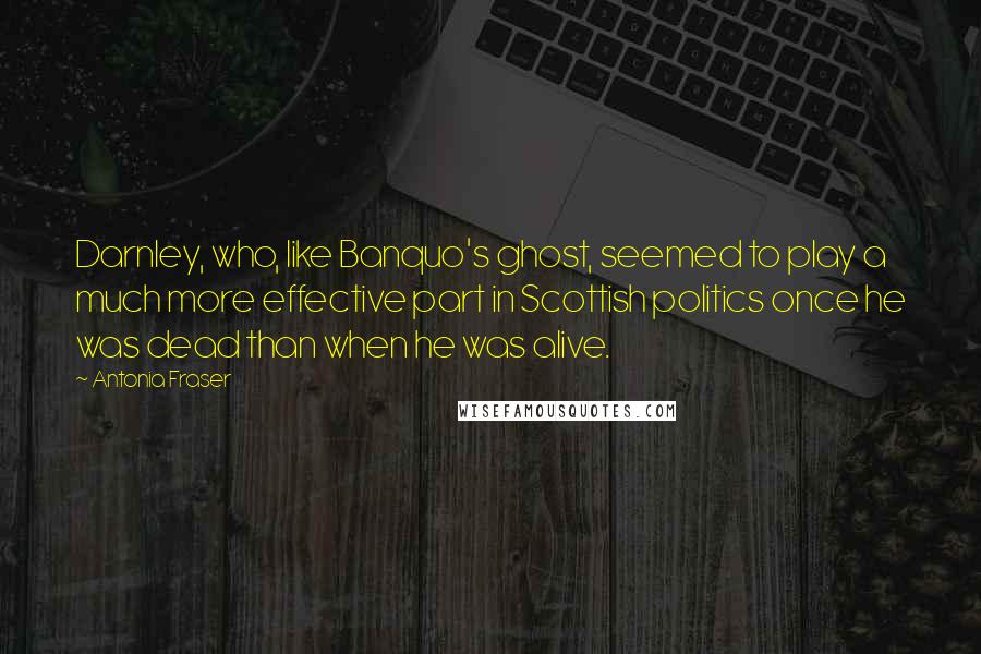 Antonia Fraser Quotes: Darnley, who, like Banquo's ghost, seemed to play a much more effective part in Scottish politics once he was dead than when he was alive.