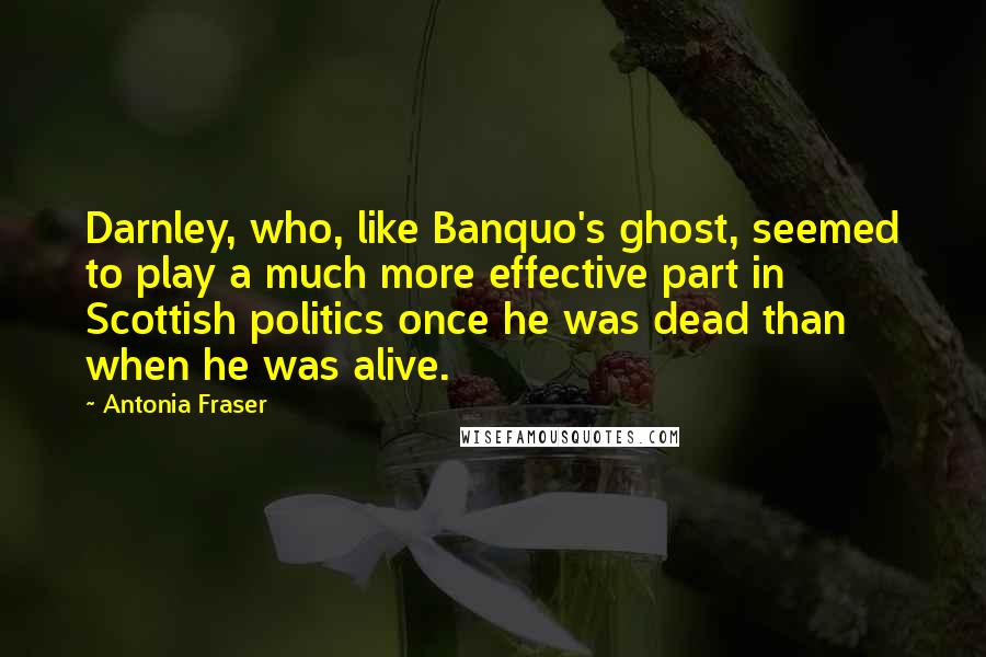 Antonia Fraser Quotes: Darnley, who, like Banquo's ghost, seemed to play a much more effective part in Scottish politics once he was dead than when he was alive.