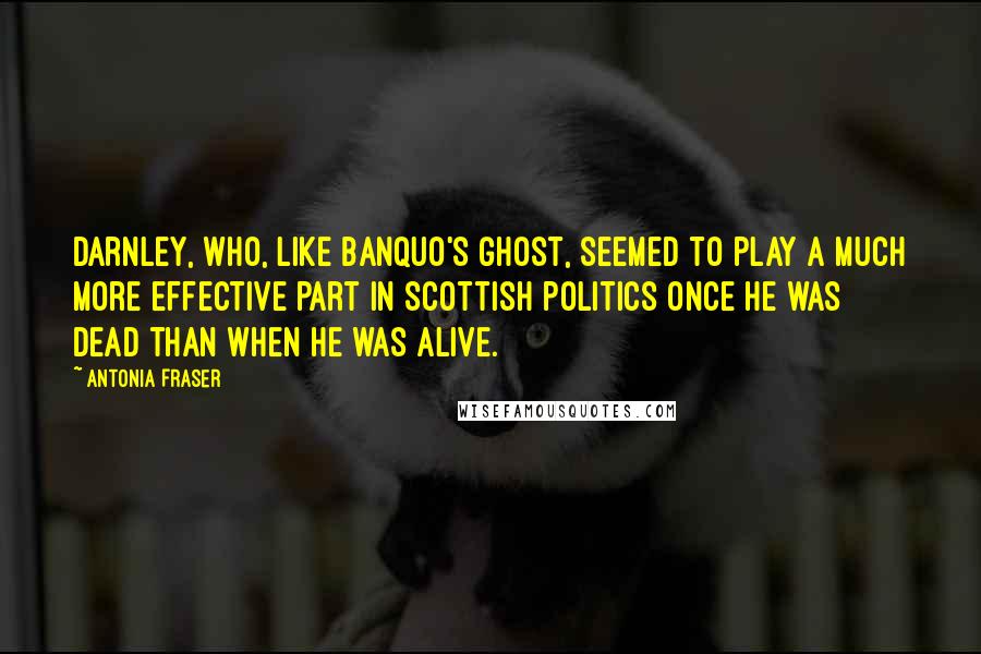 Antonia Fraser Quotes: Darnley, who, like Banquo's ghost, seemed to play a much more effective part in Scottish politics once he was dead than when he was alive.