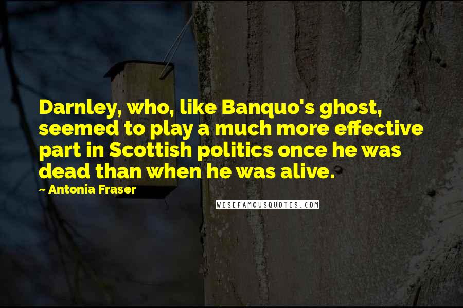 Antonia Fraser Quotes: Darnley, who, like Banquo's ghost, seemed to play a much more effective part in Scottish politics once he was dead than when he was alive.